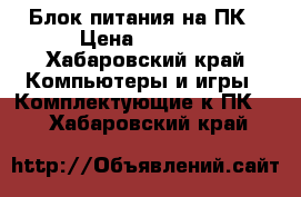 Блок питания на ПК › Цена ­ 1 700 - Хабаровский край Компьютеры и игры » Комплектующие к ПК   . Хабаровский край